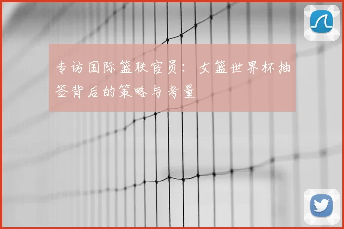 专访国际篮联官员：女篮世界杯抽签背后的策略与考量