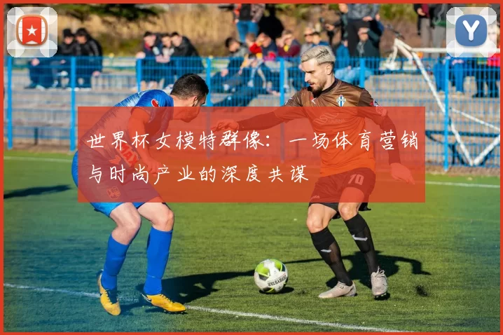 世界杯女模特群像:一场体育营销与时尚产业的深度共谋