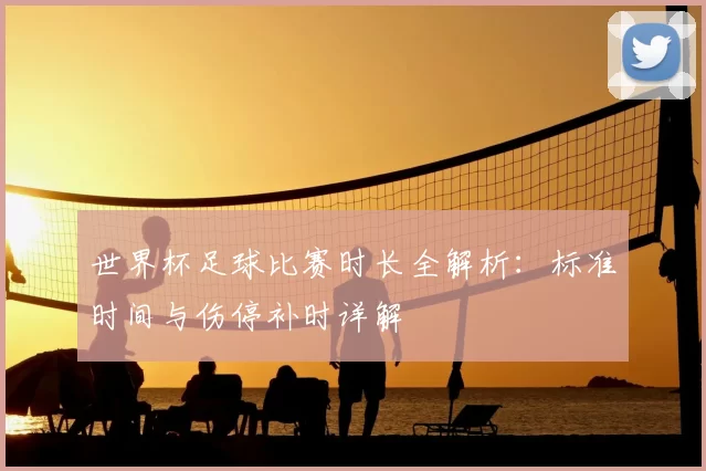 世界杯足球比赛时长全解析：标准时间与伤停补时详解