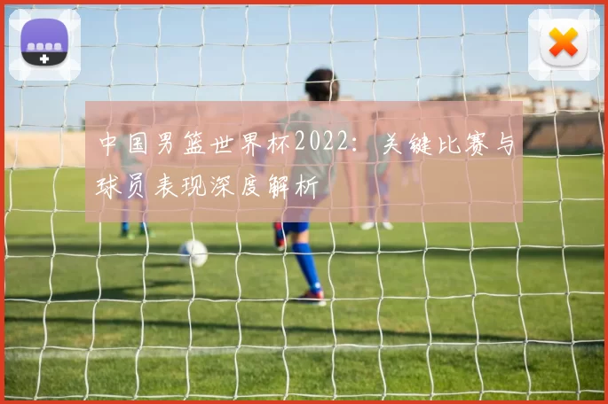 中国男篮世界杯2022：关键比赛与球员表现深度解析