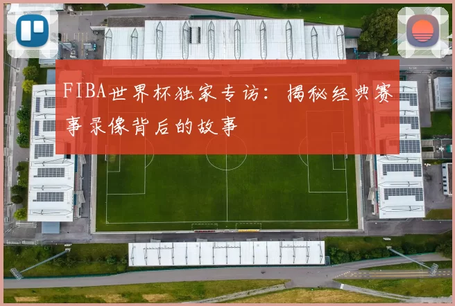 FIBA世界杯独家专访:揭秘经典赛事录像背后的故事