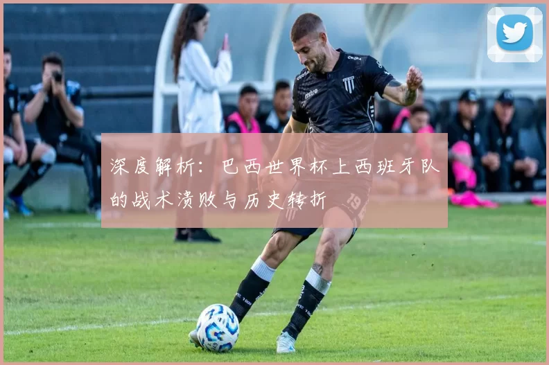 深度解析：巴西世界杯上西班牙队的战术溃败与历史转折