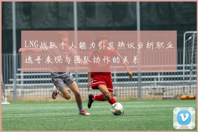 LNG战队个人能力引发热议分析职业选手表现与团队协作的关系