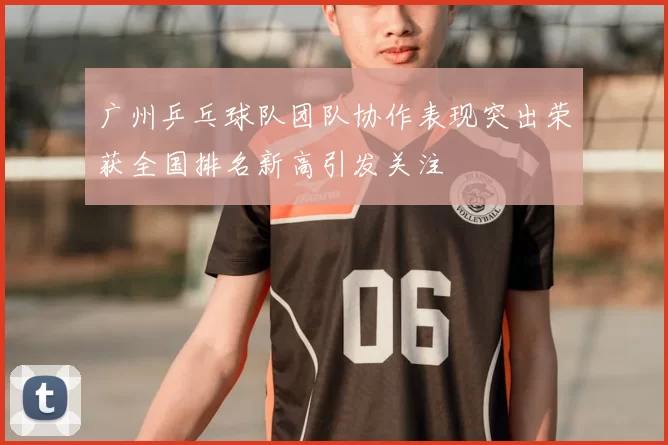 广州乒乓球队团队协作表现突出荣获全国排名新高引发关注