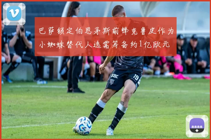 巴萨锁定伯恩茅斯前锋克鲁皮作为小蜘蛛替代人选需筹备约1亿欧元