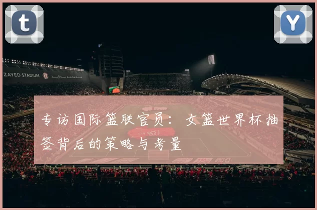 专访国际篮联官员：女篮世界杯抽签背后的策略与考量