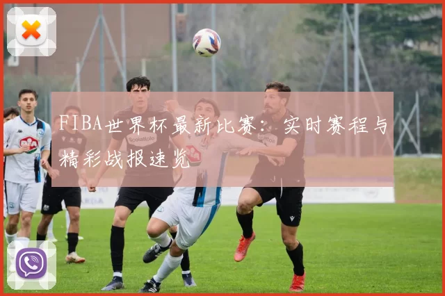 FIBA世界杯最新比赛：实时赛程与精彩战报速览