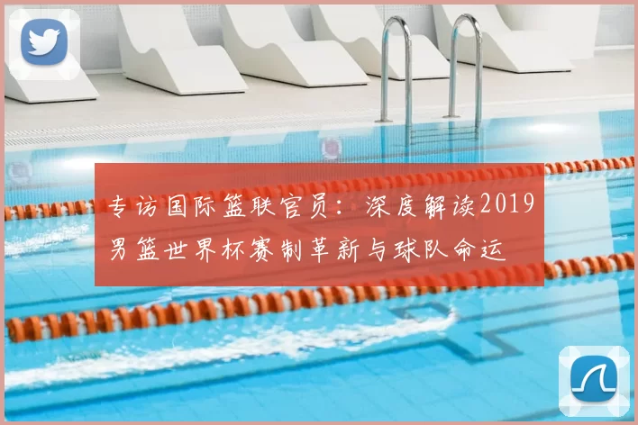 专访国际篮联官员：深度解读2019男篮世界杯赛制革新与球队命运