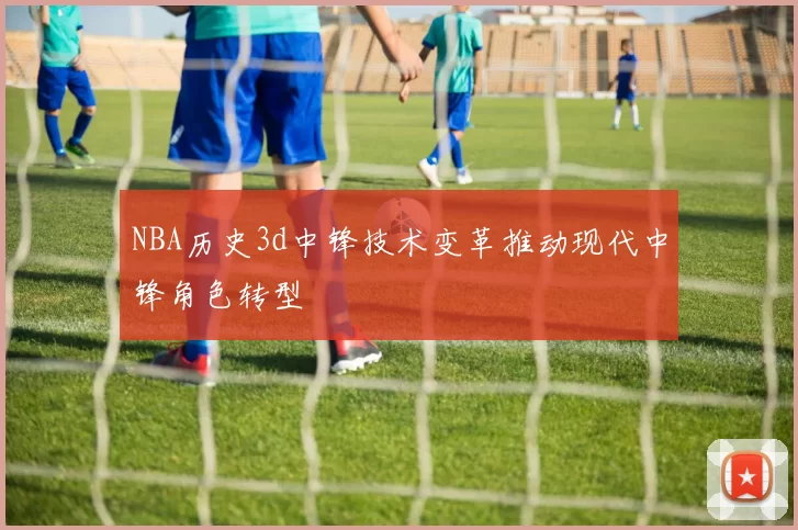 NBA历史3d中锋技术变革推动现代中锋角色转型