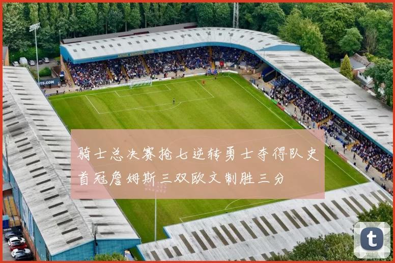 骑士总决赛抢七逆转勇士夺得队史首冠詹姆斯三双欧文制胜三分