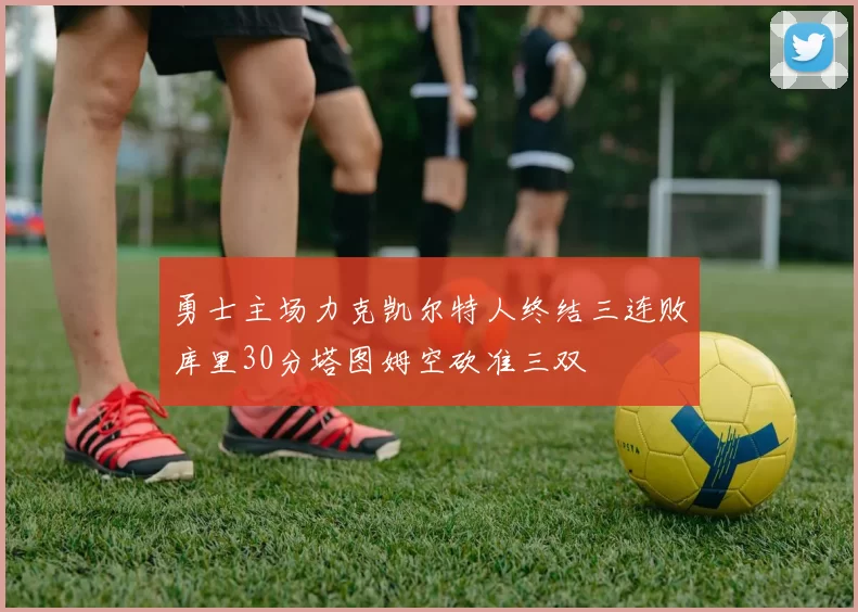 勇士主场力克凯尔特人终结三连败库里30分塔图姆空砍准三双