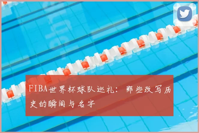 FIBA世界杯球队巡礼:那些改写历史的瞬间与名字