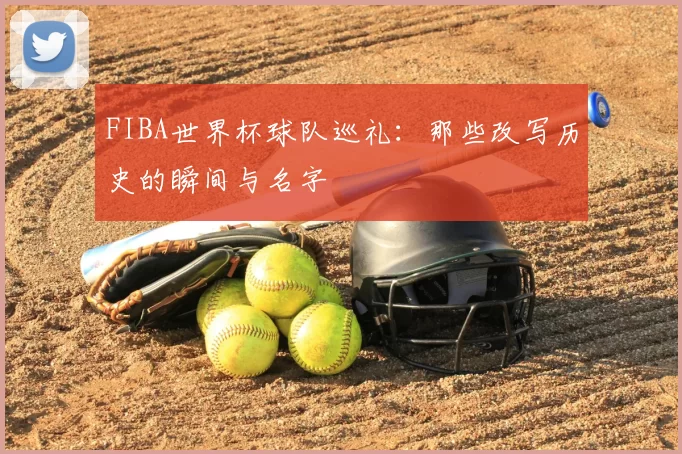 FIBA世界杯球队巡礼：那些改写历史的瞬间与名字