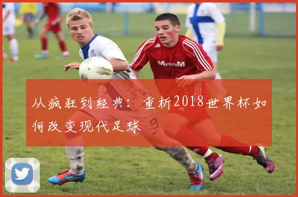 从疯狂到经典：重析2018世界杯如何改变现代足球