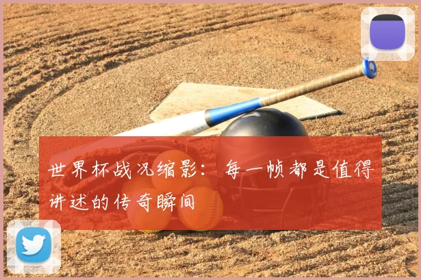 世界杯战况缩影：每一帧都是值得讲述的传奇瞬间