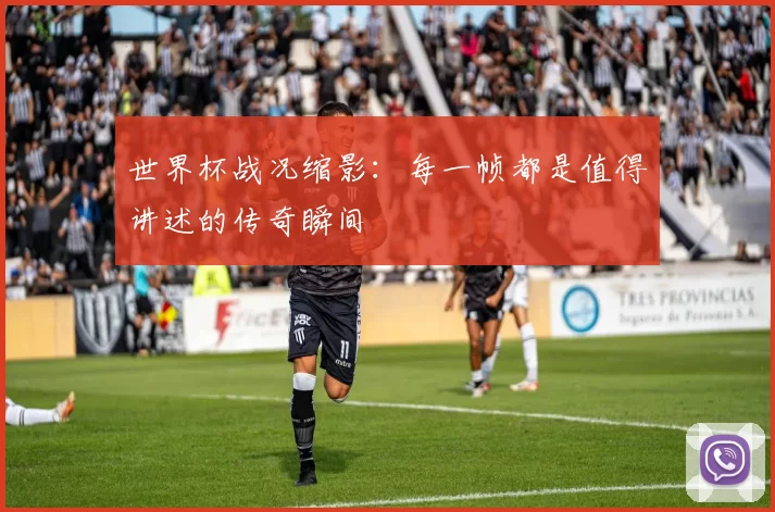 世界杯战况缩影：每一帧都是值得讲述的传奇瞬间