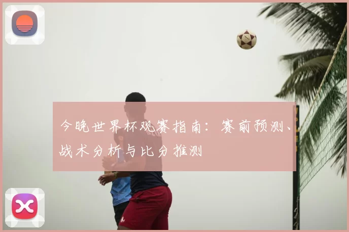 今晚世界杯观赛指南：赛前预测、战术分析与比分推测