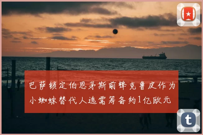 巴萨锁定伯恩茅斯前锋克鲁皮作为小蜘蛛替代人选需筹备约1亿欧元