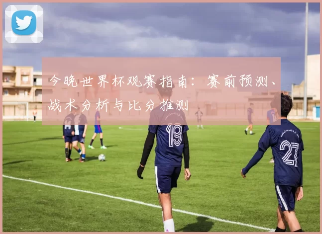 今晚世界杯观赛指南：赛前预测、战术分析与比分推测