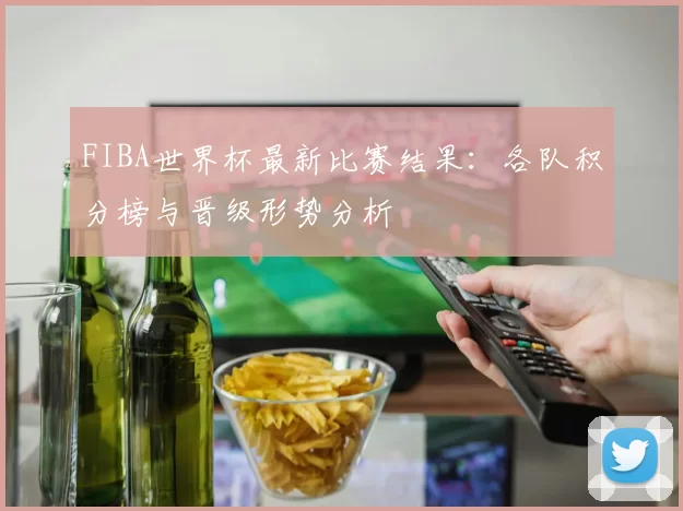 FIBA世界杯最新比赛结果：各队积分榜与晋级形势分析