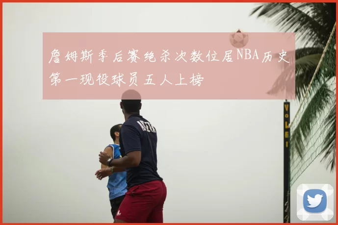 詹姆斯季后赛绝杀次数位居NBA历史第一现役球员五人上榜