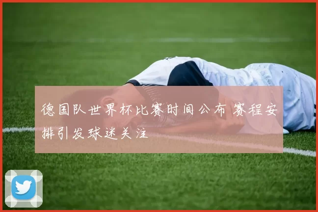 德国队世界杯比赛时间公布 赛程安排引发球迷关注