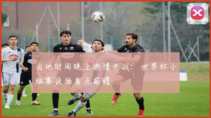 当地时间晚上燃情开战：世界杯小组赛夜场看点前瞻