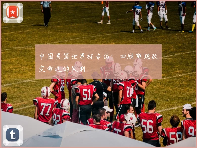 中国男篮世界杯专访：回顾那场改变命运的失利