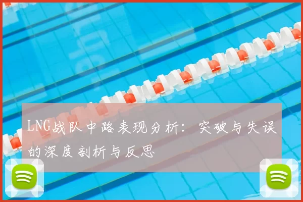 LNG战队中路表现分析：突破与失误的深度剖析与反思