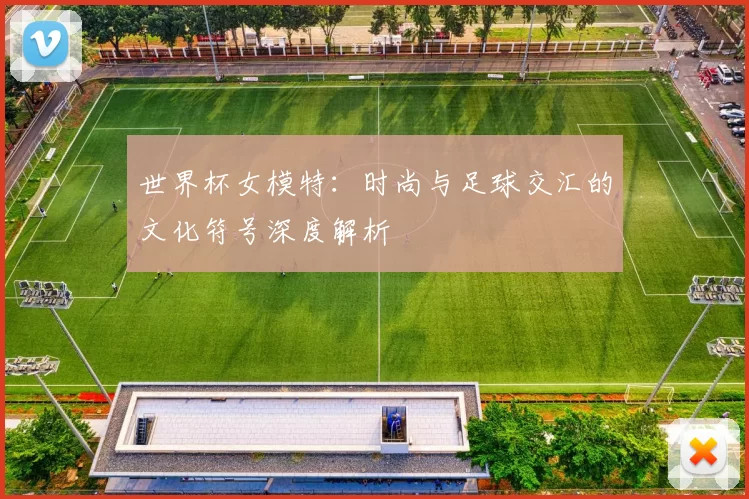世界杯女模特：时尚与足球交汇的文化符号深度解析