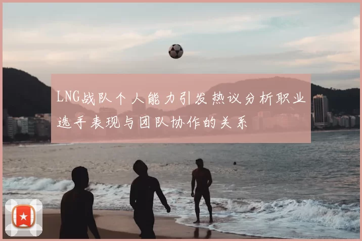 LNG战队个人能力引发热议分析职业选手表现与团队协作的关系