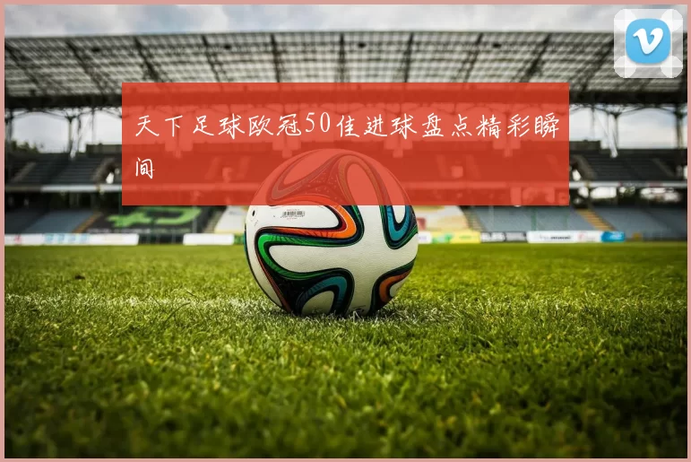 天下足球欧冠50佳进球盘点精彩瞬间