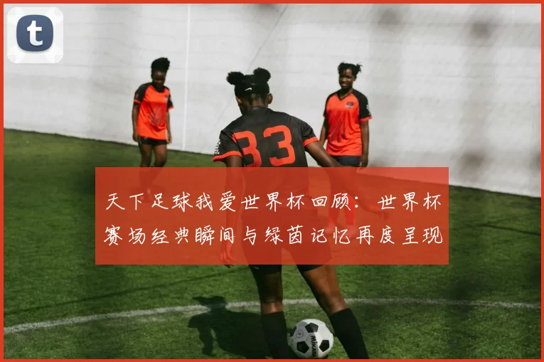 天下足球我爱世界杯回顾:世界杯赛场经典瞬间与绿茵记忆再度呈现