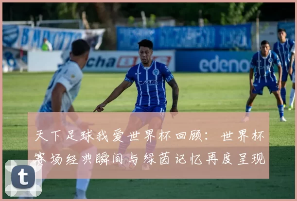 天下足球我爱世界杯回顾：世界杯赛场经典瞬间与绿茵记忆再度呈现