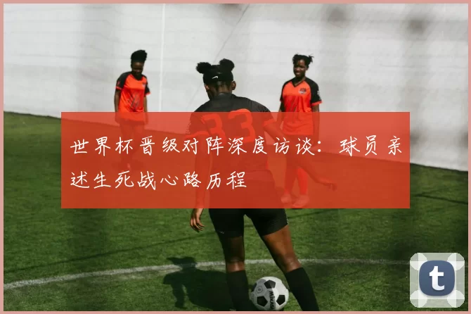 世界杯晋级对阵深度访谈：球员亲述生死战心路历程