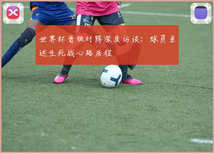世界杯晋级对阵深度访谈：球员亲述生死战心路历程