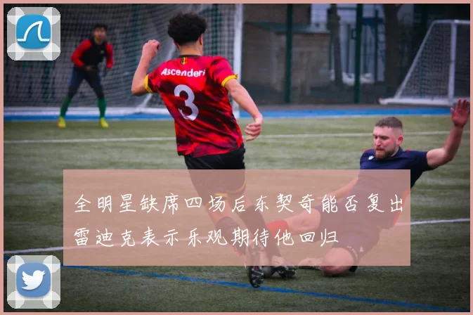 全明星缺席四场后东契奇能否复出雷迪克表示乐观期待他回归